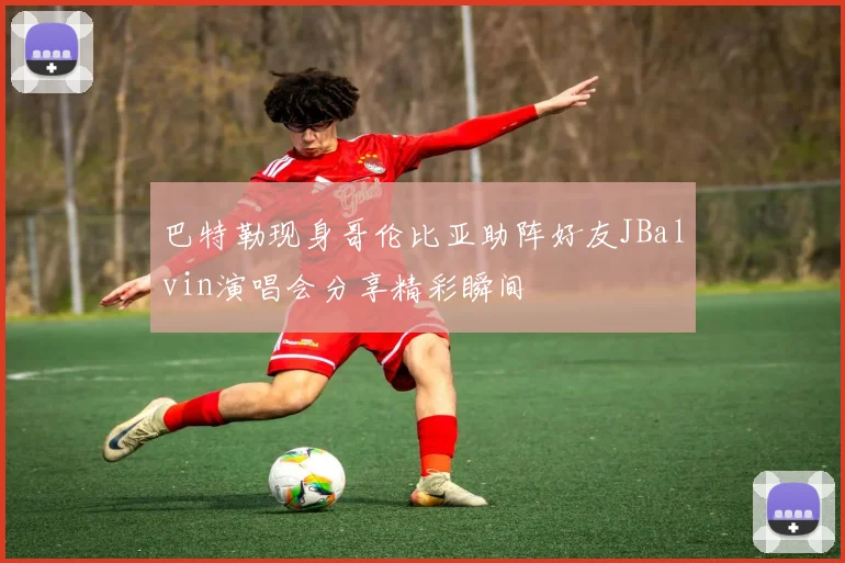 巴特勒现身哥伦比亚助阵好友JBalvin演唱会分享精彩瞬间