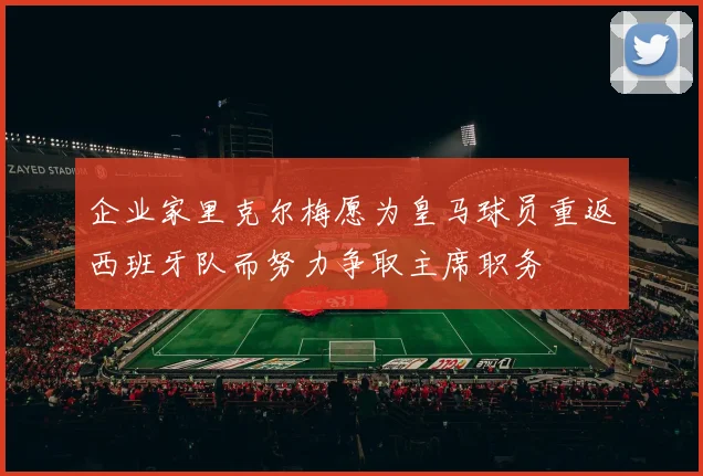 企业家里克尔梅愿为皇马球员重返西班牙队而努力争取主席职务