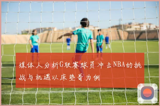 媒体人分析G联赛球员冲击NBA的挑战与机遇以床垫哥为例