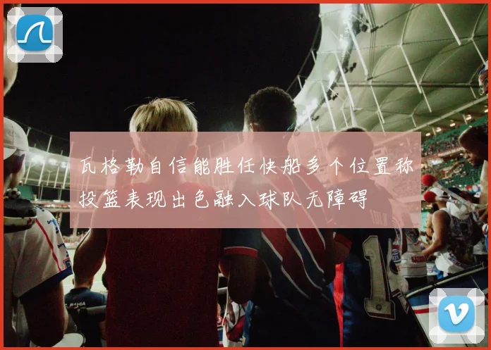 瓦格勒自信能胜任快船多个位置称投篮表现出色融入球队无障碍