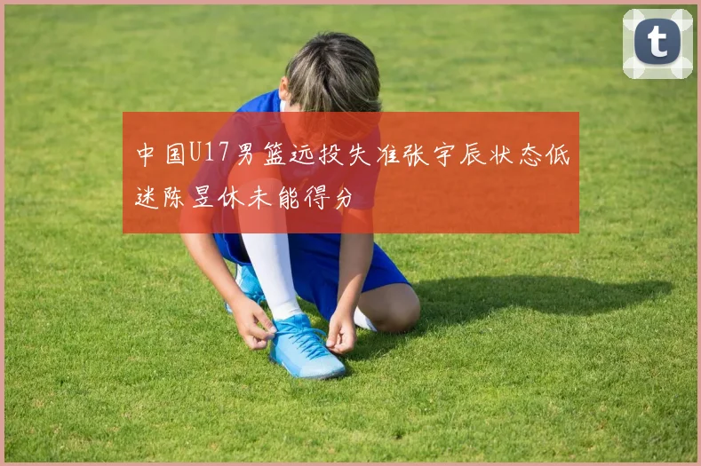 中国U17男篮远投失准张宇辰状态低迷陈昱休未能得分