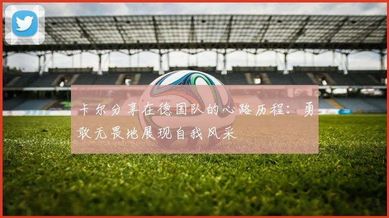 卡尔分享在德国队的心路历程：勇敢无畏地展现自我风采