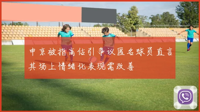 申京被指高估引争议匿名球员直言其场上情绪化表现需改善