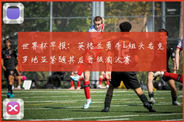 世界杯早报：英格兰勇夺L组头名克罗地亚紧随其后晋级淘汰赛