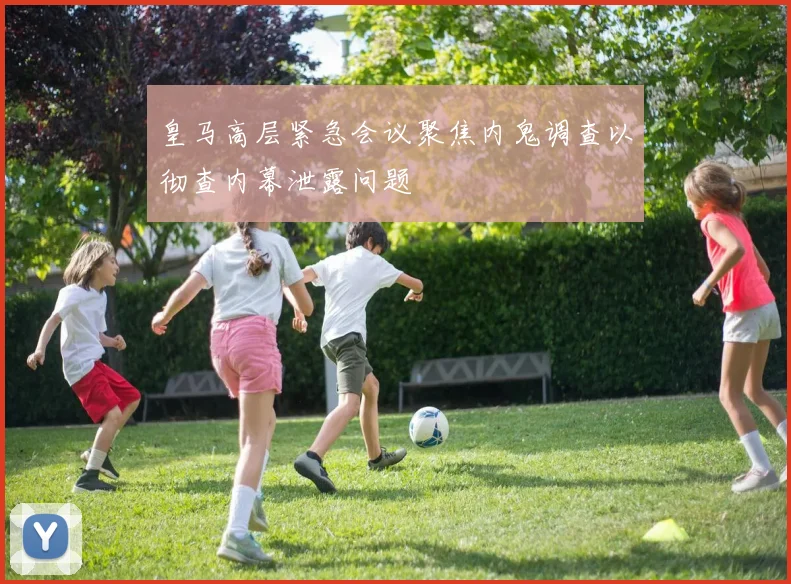 皇马高层紧急会议聚焦内鬼调查以彻查内幕泄露问题
