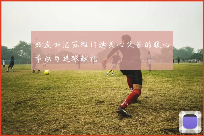 好友回忆苏维门迪关心父亲的暖心举动与进球献礼