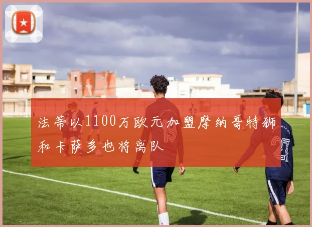 法蒂以1100万欧元加盟摩纳哥特狮和卡萨多也将离队
