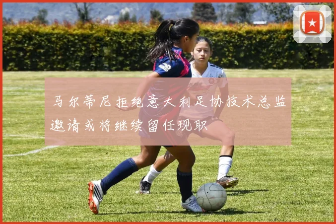 马尔蒂尼拒绝意大利足协技术总监邀请或将继续留任现职