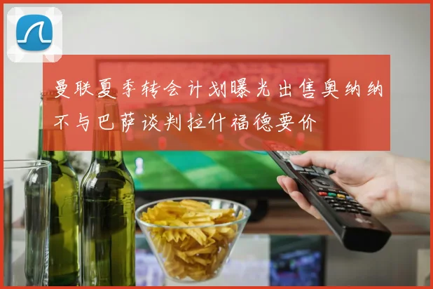 曼联夏季转会计划曝光出售奥纳纳不与巴萨谈判拉什福德要价