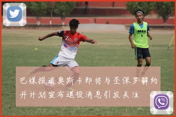 巴媒报道奥斯卡即将与圣保罗解约并计划宣布退役消息引发关注
