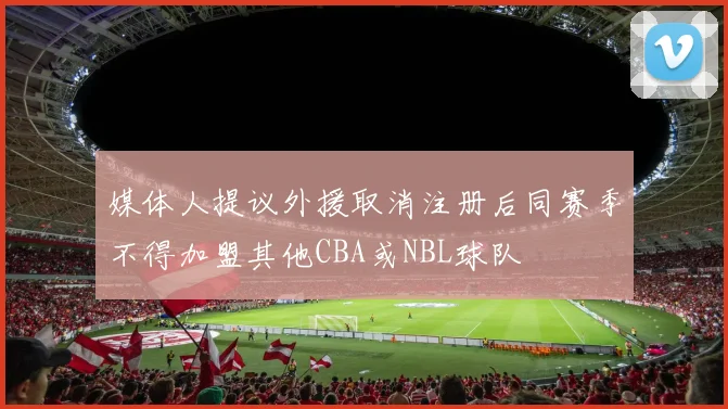 媒体人提议外援取消注册后同赛季不得加盟其他CBA或NBL球队