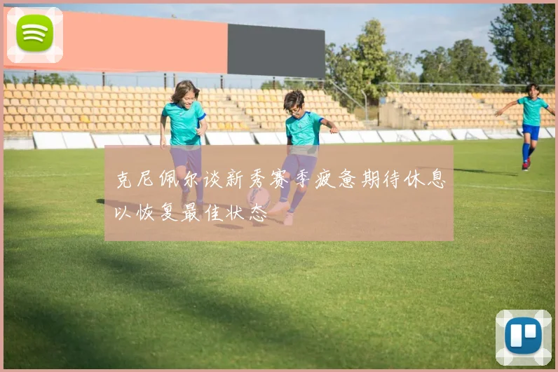 克尼佩尔谈新秀赛季疲惫期待休息以恢复最佳状态