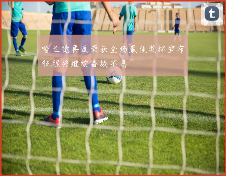 哈兰德再度荣获全场最佳奖杯宣布征程将继续奋战不息