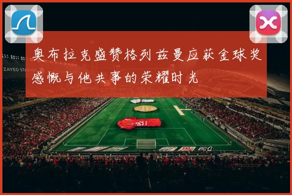 奥布拉克盛赞格列兹曼应获金球奖感慨与他共事的荣耀时光