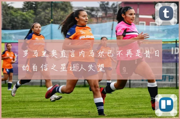 罗马里奥直言内马尔已不再是昔日的自信之星让人失望