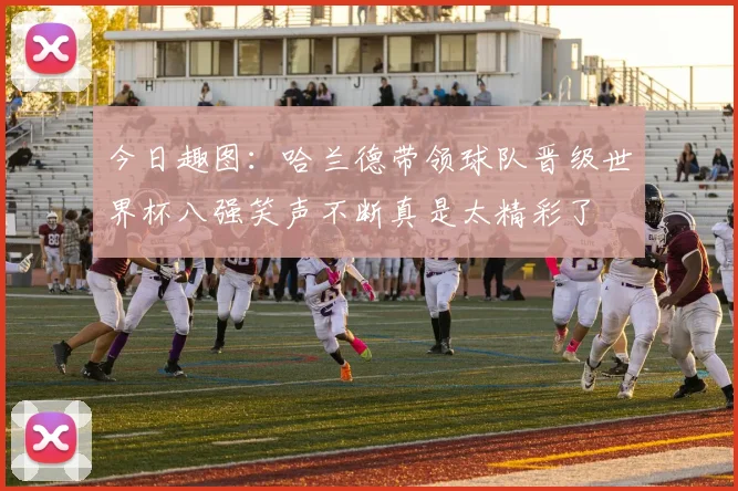 今日趣图：哈兰德带领球队晋级世界杯八强笑声不断真是太精彩了